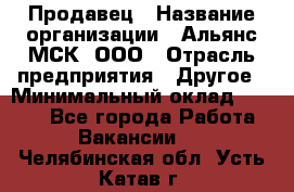 Продавец › Название организации ­ Альянс-МСК, ООО › Отрасль предприятия ­ Другое › Минимальный оклад ­ 5 000 - Все города Работа » Вакансии   . Челябинская обл.,Усть-Катав г.